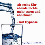 Ab sechs Uhr abends nichts mehr essen und abnehmen - mit Hypnose: Das Unterbewusstsein erfolgreich anleiten, täglich ab sechs Uhr abends nichts mehr zu essen