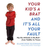 Your Kid's a Brat and It's All Your Fault: Nip the Attitude in the Bud-from Toddler to Tween