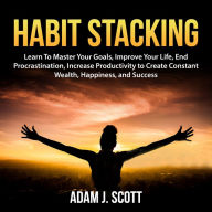 Habit Stacking: Learn To Master Your Goals, Improve Your Life, End Procrastination, Increase Productivity to Create Constant Wealth, Happiness, and Success