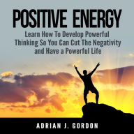 Positive Energy: Learn How To Develop Powerful Thinking So You Can Cut The Negativity and Have a Powerful Life