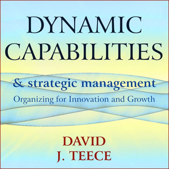 Dynamic Capabilities and Strategic Management: Organizing for Innovation and Growth