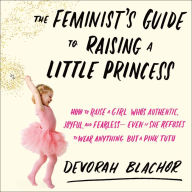 The Feminist's Guide to Raising a Little Princess: How to Raise a Girl Who's Authentic, Joyful, and Fearless - Even If She Refuses to Wear Anything but a Pink Tutu