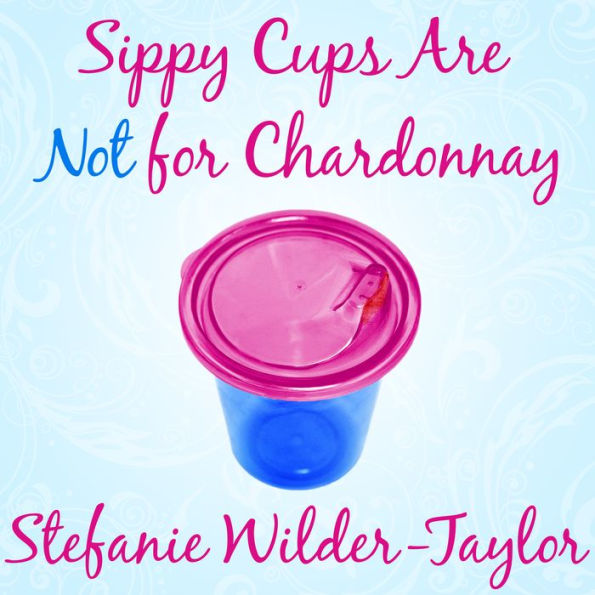 Sippy Cups Are Not for Chardonnay: And Other Things I Had to Learn as a New Mom