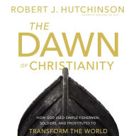 The Dawn of Christianity: How God Used Simple Fishermen, Soldiers, and Prostitutes to Transform the World