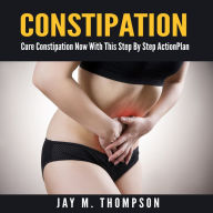 Constipation: Cure Constipation Now With This Step By Step Action Plan