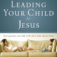 Leading Your Child to Jesus: How Parents Can Talk with Their Kids about Faith