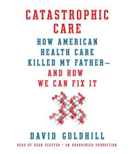 Catastrophic Care: How American Health Care Killed My Father--and How We Can Fix It