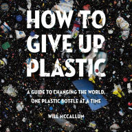 How to Give Up Plastic: A Guide to Changing the World, One Plastic Bottle at a Time