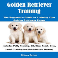 Golden Retriever Training: The Beginner's Guide to Training Your Golden Retriever Puppy: Includes Potty Training, Sit, Stay, Fetch, Drop, Leash Training and Socialization Training