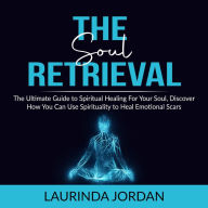 Soul Retrieval: The Ultimate Guide to Spiritual Healing For Your Soul, Discover How You Can Use Spirituality to Heal Emotional Scars