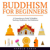 BUDDHISM FOR BEGINNERS: A Comprehensive Guide To Buddhist Teaching, Mindfulness And Meditation