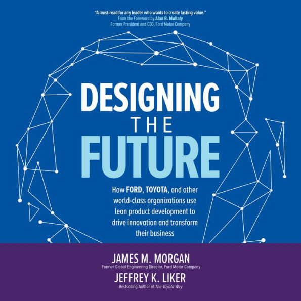 Designing the Future: How Ford, Toyota, and other World-Class Organizations Use Lean Product Development to Drive Innovation and Transform Their Business