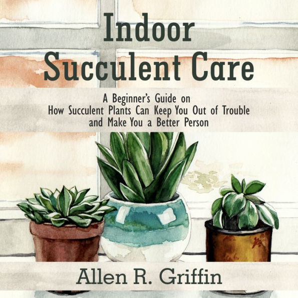 Indoor Succulent Care: A Beginner's Guide on How Succulent Plants Can Keep You Out of Trouble and Make You a Better Person