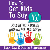 How To Get Kids To Say Yes!: Using the Secret Four Color Languages to Get Kids to Listen