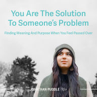 You Are The Solution To Someone's Problem: Finding Meaning And Purpose When You Feel Passed Over