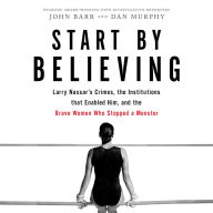 Start by Believing: Larry Nassar's Crimes, the Institutions that Enabled Him, and the Brave Women Who Stopped a Monster