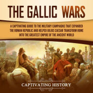 The Gallic Wars: A Captivating Guide to the Military Campaigns that Expanded the Roman Republic and Helped Julius Caesar Transform Rome into the Greatest Empire of the Ancient World