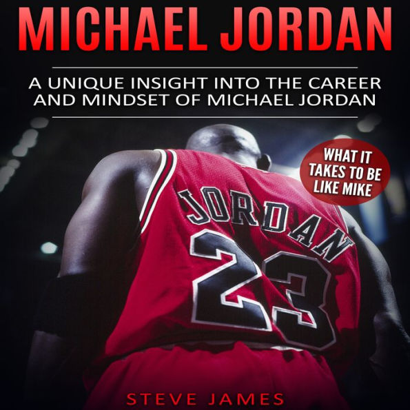 Michael Jordan: A Unique Insight into the Career and Mindset of Michael Jordan (What it Takes to Be Like Mike)