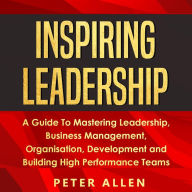 Inspiring Leadership: A Guide To Mastering Leadership, Business Management, Organisation, Development and Building High Performance Teams