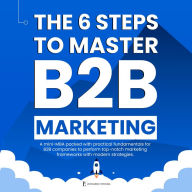 6 STEPS TO MASTER B2B MARKETING, THE: A Mini-MBA packed with practical fundamentals for B2B companies to perform top-notch marketing frameworks