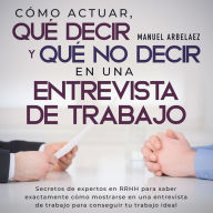 Cómo actuar, qué decir y qué no decir en una entrevista de trabajo: Secretos de expertos en RRHH para saber exactamente cómo mostrarse en una entrevista de trabajo para conseguir tu trabajo ideal