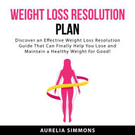 Weight Loss Resolution Plan: Discover an Effective Weight Loss Resolution Guide That Can Finally Help You Lose and Maintain a Healthy Weight For Good!