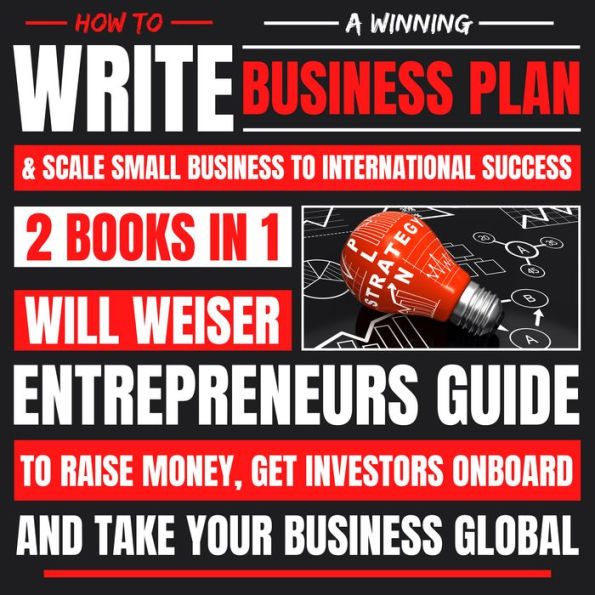 How To Write A Winning Business Plan & Scale Small Business To International Success 2 Books In 1: Entrepreneurs Guide To Raise Money, Get Investors Onboard And Take Your Business Global