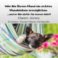 Wie Sie Ihrem Hund Ein Echtes Hundeleben Ermöglichen: Und Er Sie Dafür Für Immer Liebt!