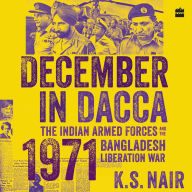 December in Dacca: The Indian Armed Forces and the 1971 Bangladesh Liberation War - The Forgotten Heroes of the 1971 Bangladesh War