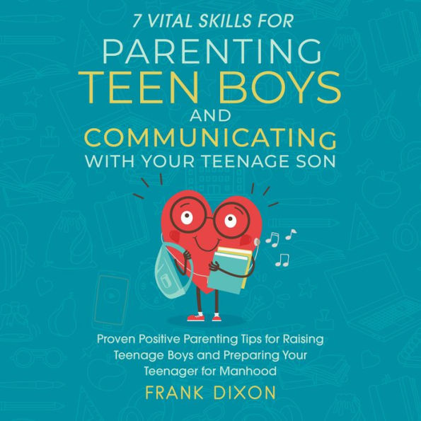 7 Vital Skills for Parenting Teen Boys and Communicating with Your Teenage Son: Proven Positive Parenting Tips for Raising Teenage Boys and Preparing Your Teenager for Manhood