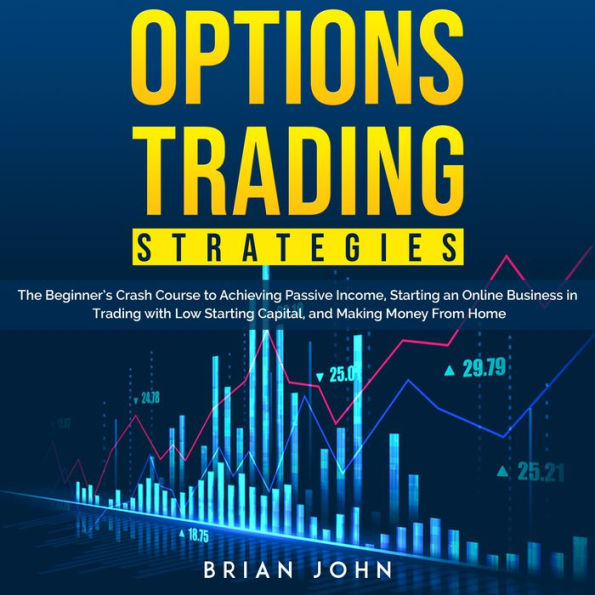 OPTIONS TRADING STRATEGIES: The Beginner's Crash Course to Achieving Passive Income, Starting an Online Business in Trading with Low Starting Capital, and Making Money From Home
