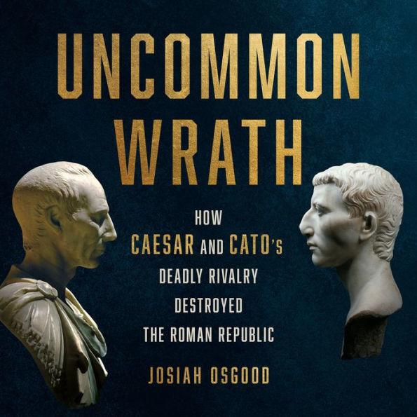 Uncommon Wrath: How Caesar and Cato's Deadly Rivalry Destroyed the Roman Republic