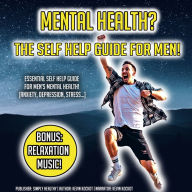 Mental Health? The Self Help Guide For Men!: Essential Self Help Guide For Men's Mental Health! (Anxiety, Depression, Stress...) BONUS: Relaxation Music!