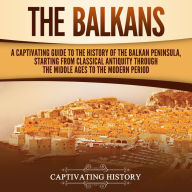 The Balkans: A Captivating Guide to the History of the Balkan Peninsula, Starting from Classical Antiquity through the Middle Ages to the Modern Period