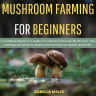 Mushroom Farming for Beginners: A Complete Beginner's Guide to Cultivate and Grow Mushroom. Tips and Steps Involved In Mushroom Farming For Health and Profit