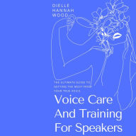 Voice Care And Training For Speakers: The Ultimate Guide To Getting The Most From Your True Voice