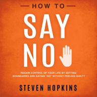 How to Say No: Regain Control of Your Life by Setting Boundaries and Saying “No” Without Feeling Guilty