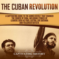 The Cuban Revolution: A Captivating Guide to the Armed Revolt That Changed the Course of Cuba, Including Stories of Leaders Such as Fidel Castro, Chè Guevara, and Fulgencio Batista