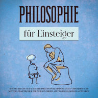 Philosophie für Einsteiger: Wie Sie die Grundlagen der Philosophie kinderleicht verstehen und mittels praktischer Übungen in Ihrem Alltag erfolgreich anwenden