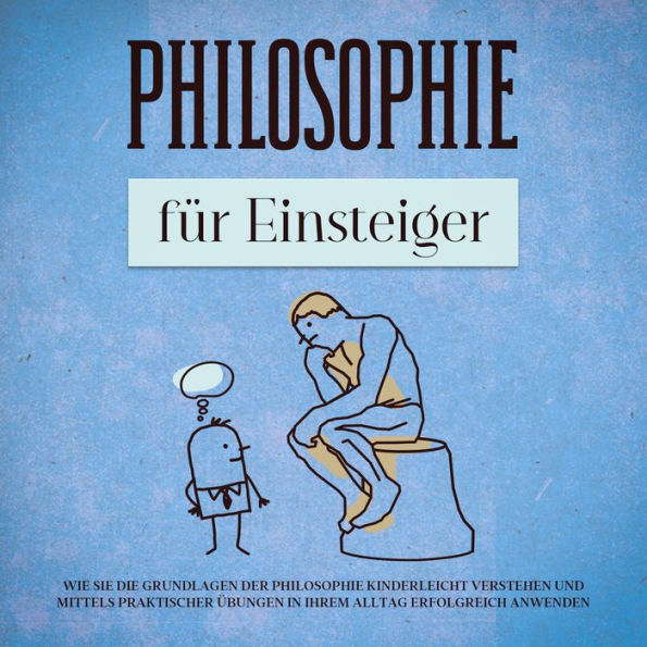 Philosophie für Einsteiger: Wie Sie die Grundlagen der Philosophie kinderleicht verstehen und mittels praktischer Übungen in Ihrem Alltag erfolgreich anwenden