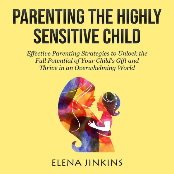 Parenting The Highly Sensitive Child: Effective Parenting Strategies to Unlock the Full Potential of Your Child's Gift and Thrive in an Overwhelming World