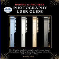 IPhone 13 Pro Max Photography User Guide: The Simple Apple Smartphone Camera User`s Manual For Taking Stunning Photos With The IPhone 13 Pro M