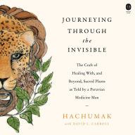 Journeying Through the Invisible: The Craft of Healing with, and Beyond, Sacred Plants, as Told by a Peruvian Medicine Man
