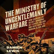 The Ministry of Ungentlemanly Warfare: How Churchill's Secret Warriors Set Europe Ablaze and Gave Birth to Modern Black Ops