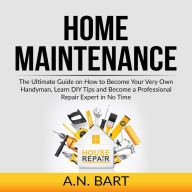 Home Maintenance: The Ultimate Guide on How to Become Your Very Own Handyman, Learn DIY Tips and Become a Professional Repair Expert in No Time