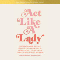 Act Like a Lady: Questionable Advice, Ridiculous Opinions, and Humiliating Tales from Three Undignified Women