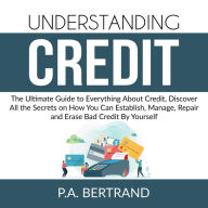 Understanding Credit: The Ultimate Guide to Everything About Credit, Discover All the Secrets on How You Can Establish, Manage, Repair and Erase Bad Credit By Yourself