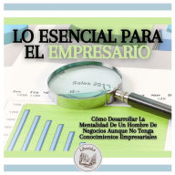 Lo Esencial Para El Empresario: Cómo Desarrollar La Mentalidad De Un Hombre De Negocios Aunque No Tenga Conocimientos Empresariales