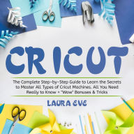 Cricut: The Complete Step-by-Step Guide to Learn the Secrets to Master All Types of Cricut Machines. All You Need Really to Know + 