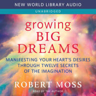 Growing Big Dreams: Manifesting Your Heart's Desires through Twelve Secrets of the Imagination